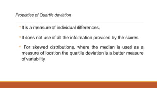 Properties of Quartile deviation
◦ It is a measure of individual differences.
◦ It does not use of all the information provided by the scores
◦ For skewed distributions, where the median is used as a
measure of location the quartile deviation is a better measure
of variability
 