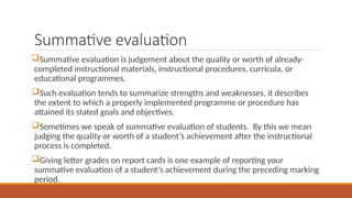 Summative evaluation
Summative evaluation is judgement about the quality or worth of already-
completed instructional materials, instructional procedures, curricula, or
educational programmes.
Such evaluation tends to summarize strengths and weaknesses, it describes
the extent to which a properly implemented programme or procedure has
attained its stated goals and objectives.
Sometimes we speak of summative evaluation of students. By this we mean
judging the quality or worth of a student’s achievement after the instructional
process is completed.
Giving letter grades on report cards is one example of reporting your
summative evaluation of a student’s achievement during the preceding marking
period.
 
