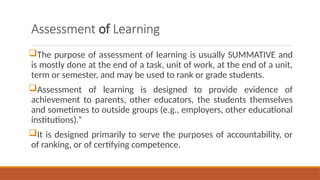 Assessment of Learning
The purpose of assessment of learning is usually SUMMATIVE and
is mostly done at the end of a task, unit of work, at the end of a unit,
term or semester, and may be used to rank or grade students.
Assessment of learning is designed to provide evidence of
achievement to parents, other educators, the students themselves
and sometimes to outside groups (e.g., employers, other educational
institutions).”
It is designed primarily to serve the purposes of accountability, or
of ranking, or of certifying competence.
 