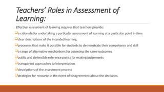 Teachers’ Roles in Assessment of
Learning:
Effective assessment of learning requires that teachers provide:
a rationale for undertaking a particular assessment of learning at a particular point in time
clear descriptions of the intended learning
processes that make it possible for students to demonstrate their competence and skill
a range of alternative mechanisms for assessing the same outcomes
public and defensible reference points for making judgements
transparent approaches to interpretation
descriptions of the assessment process
strategies for recourse in the event of disagreement about the decisions.
 