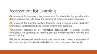 Assessment for Learning
Assessment for learning is any assessment for which the first priority in its
design and practice is to serve the purpose of promoting pupils’ learning.
Assessment for learning involves teachers using evidence about students'
knowledge, understanding and skills to inform their teaching.
Sometimes referred to as ‘formative assessment', it usually occurs
throughout the teaching and learning process to clarify student learning and
understanding.
Students understand exactly what they are to learn, what is expected of
them and are given feedback and advice on how to improve their work.
 