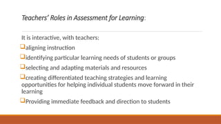 Teachers’ Roles in Assessment for Learning:
It is interactive, with teachers:
aligning instruction
identifying particular learning needs of students or groups
selecting and adapting materials and resources
creating differentiated teaching strategies and learning
opportunities for helping individual students move forward in their
learning
Providing immediate feedback and direction to students
 