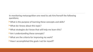 In monitoring metacognition one need to ask him/herself the following
questions;
What is the purpose of learning these concepts and skills?
What do I know about this topic?
What strategies do I know that will help me learn this?
Am I understanding these concepts?
What are the criteria for improving my work?
Have I accomplished the goals I set for myself?
 