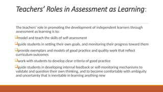 Teachers’ Roles in Assessment as Learning:
The teachers’ role in promoting the development of independent learners through
assessment as learning is to:
model and teach the skills of self-assessment
guide students in setting their own goals, and monitoring their progress toward them
provide exemplars and models of good practice and quality work that reflect
curriculum outcomes
work with students to develop clear criteria of good practice
guide students in developing internal feedback or self-monitoring mechanisms to
validate and question their own thinking, and to become comfortable with ambiguity
and uncertainty that is inevitable in learning anything new
 