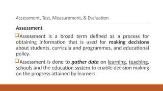 Assessment, Test, Measurement, & Evaluation
Assessment
Assessment is a broad term defined as a process for
obtaining information that is used for making decisions
about students, curricula and programmes, and educational
policy.
Assessment is done to gather data on learning, teaching,
schools and the education system to enable decision making
on the progress attained by learners.
 