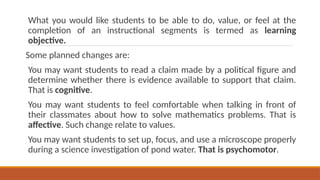What you would like students to be able to do, value, or feel at the
completion of an instructional segments is termed as learning
objective.
Some planned changes are:
You may want students to read a claim made by a political figure and
determine whether there is evidence available to support that claim.
That is cognitive.
You may want students to feel comfortable when talking in front of
their classmates about how to solve mathematics problems. That is
affective. Such change relate to values.
You may want students to set up, focus, and use a microscope properly
during a science investigation of pond water. That is psychomotor.
 