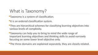What is Taxonomy?
Taxonomy is a system of classification.
It is an ordered classification system.
They are hierarchical schemes for classifying learning objectives into
various levels of complexity.
Taxonomy can help you to bring to mind the wide range of
important learning objectives and thinking skills to avoid narrowly
focusing on some lower level objective only.
The three domains are explained separately, they are closely related.
 