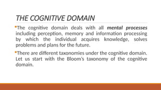 THE COGNITIVE DOMAIN
The cognitive domain deals with all mental processes
including perception, memory and information processing
by which the individual acquires knowledge, solves
problems and plans for the future.
There are different taxonomies under the cognitive domain.
Let us start with the Bloom’s taxonomy of the cognitive
domain.
 