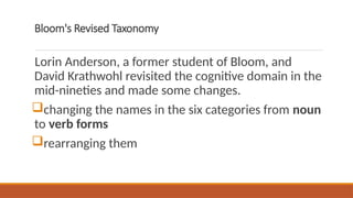 Bloom's Revised Taxonomy
Lorin Anderson, a former student of Bloom, and
David Krathwohl revisited the cognitive domain in the
mid-nineties and made some changes.
changing the names in the six categories from noun
to verb forms
rearranging them
 