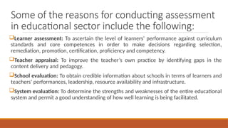 Some of the reasons for conducting assessment
in educational sector include the following:
Learner assessment: To ascertain the level of learners’ performance against curriculum
standards and core competences in order to make decisions regarding selection,
remediation, promotion, certification, proficiency and competency.
Teacher appraisal: To improve the teacher’s own practice by identifying gaps in the
content delivery and pedagogy.
School evaluation: To obtain credible information about schools in terms of learners and
teachers’ performances, leadership, resource availability and infrastructure.
System evaluation: To determine the strengths and weaknesses of the entire educational
system and permit a good understanding of how well learning is being facilitated.
 