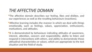 THE AFFECTIVE DOMAIN
The affective domain describes our feeling, likes and dislikes, and
our experiences as well as the resulting behaviours (reactions).
Affective learning includes the manner in which we deal with things
emotionally, such as feelings, values, appreciation, enthusiasms,
motivations, and attitudes.
It is demonstrated by behaviours indicating attitudes of awareness,
interest, attention, concern and responsibility, ability to listen and
respond in interactions with others, and ability to demonstrate those
attitudinal characteristics or values, which are appropriate to the test
situation and the field of study.
 