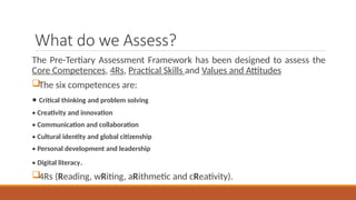 What do we Assess?
The Pre-Tertiary Assessment Framework has been designed to assess the
Core Competences, 4Rs, Practical Skills and Values and Attitudes
The six competences are:
• Critical thinking and problem solving
• Creativity and innovation
• Communication and collaboration
• Cultural identity and global citizenship
• Personal development and leadership
• Digital literacy.
4Rs (Reading, wRiting, aRithmetic and cReativity).
 