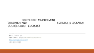 COURSE TITLE: MEASUREMENT,
EVALUATION AND STATISTICS IN EDUCATION
COURSE CODE: EDCR 361
PE TE R ES HUN, P HD
DE PA RTM E NT O F E D UC ATIO NA L FO UNDATIO NS
PE TES HU N3 7@ GM A I L.CO M
+23 3 244 5 90 18 9
 