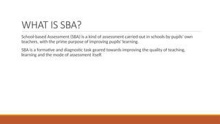 WHAT IS SBA?
School-based Assessment (SBA) is a kind of assessment carried out in schools by pupils' own
teachers, with the prime purpose of improving pupils' learning.
SBA is a formative and diagnostic task geared towards improving the quality of teaching,
learning and the mode of assessment itself.
 