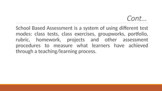 Cont…
School Based Assessment is a system of using different test
modes: class tests, class exercises, groupworks, portfolio,
rubric, homework, projects and other assessment
procedures to measure what learners have achieved
through a teaching/learning process.
 