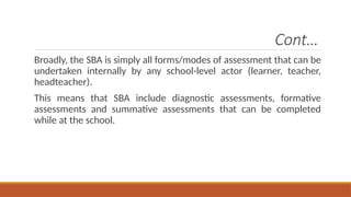 Cont…
Broadly, the SBA is simply all forms/modes of assessment that can be
undertaken internally by any school-level actor (learner, teacher,
headteacher).
This means that SBA include diagnostic assessments, formative
assessments and summative assessments that can be completed
while at the school.
 