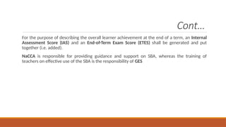 Cont…
For the purpose of describing the overall learner achievement at the end of a term, an Internal
Assessment Score (IAS) and an End-of-Term Exam Score (ETES) shall be generated and put
together (i.e. added).
NaCCA is responsible for providing guidance and support on SBA, whereas the training of
teachers on effective use of the SBA is the responsibility of GES
 