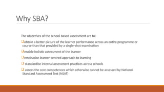 Why SBA?
The objectives of the school-based assessment are to:
obtain a better picture of the learner performance across an entire programme or
course than that provided by a single-shot examination
enable holistic assessment of the learner
emphasise learner-centred approach to learning
 standardise internal assessment practices across schools
 assess the core competences which otherwise cannot be assessed by National
Standard Assessment Test (NSAT)
 