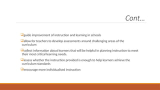 Cont…
guide improvement of instruction and learning in schools
allow for teachers to develop assessments around challenging areas of the
curriculum
collect information about learners that will be helpful in planning instruction to meet
their most critical learning needs.
assess whether the instruction provided is enough to help learners achieve the
curriculum standards
encourage more individualised instruction
 