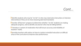 Cont…
identify students who may be “at risk” or who may need extra instruction or intensive
interventions if they are to move toward grade-level standards
monitor all learners’ progress to determine whether “at risk” students are making
adequate progress, and to identify any learner who may be falling behind.
 introduce a system of moderation that will ensure accuracy and reliability of
teachers’ marks.
provides teachers with advice on how to conduct remedial instruction on difficult
areas of the curriculum to improve class performance.
 