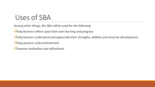 Uses of SBA
Among other things, the SBA will be used for the following:
help learners reflect upon their own learning and progress
help learners understand and appreciate their strengths, abilities and areas for development.
help prevent underachievement
improve motivation and self-esteem
 