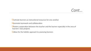 Cont…
activate learners as instructional resources for one another
promote teamwork and collaboration
fosters cooperation between the teacher and the learner especially in the area of
learners’ class projects
allow for the holistic approach to assessing learners
 