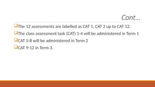 Cont…
The 12 assessments are labelled as CAT 1, CAT 2 up to CAT 12.
The class assessment task (CAT) 1-4 will be administered in Term 1
CAT 5-8 will be administered in Term 2
CAT 9-12 in Term 3.
 