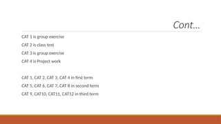 Cont…
CAT 1 is group exercise
CAT 2 is class test
CAT 3 is group exercise
CAT 4 is Project work
CAT 1, CAT 2, CAT 3, CAT 4 in first term
CAT 5, CAT 6, CAT 7, CAT 8 in second term
CAT 9, CAT10, CAT11, CAT12 in third term
 