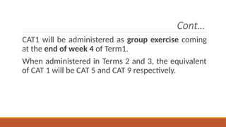Cont…
CAT1 will be administered as group exercise coming
at the end of week 4 of Term1.
When administered in Terms 2 and 3, the equivalent
of CAT 1 will be CAT 5 and CAT 9 respectively.
 