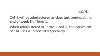 Cont…
CAT 2 will be administered as class test coming at the
end of week 8 of Term 1.
When administered in Terms 2 and 3, the equivalent
of CAT 2 is CAT 6 and 10 respectively.
 
