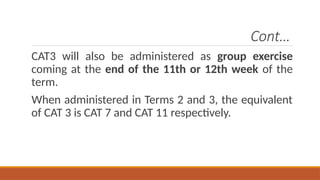 Cont…
CAT3 will also be administered as group exercise
coming at the end of the 11th or 12th week of the
term.
When administered in Terms 2 and 3, the equivalent
of CAT 3 is CAT 7 and CAT 11 respectively.
 