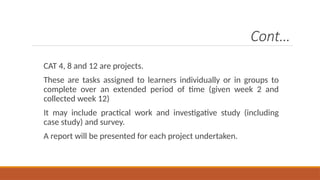 Cont…
CAT 4, 8 and 12 are projects.
These are tasks assigned to learners individually or in groups to
complete over an extended period of time (given week 2 and
collected week 12)
It may include practical work and investigative study (including
case study) and survey.
A report will be presented for each project undertaken.
 