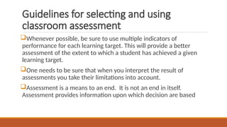 Guidelines for selecting and using
classroom assessment
Whenever possible, be sure to use multiple indicators of
performance for each learning target. This will provide a better
assessment of the extent to which a student has achieved a given
learning target.
One needs to be sure that when you interpret the result of
assessments you take their limitations into account.
Assessment is a means to an end. It is not an end in itself.
Assessment provides information upon which decision are based
 