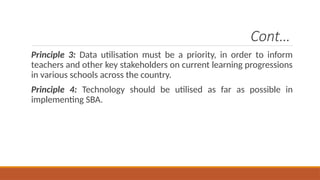 Cont…
Principle 3: Data utilisation must be a priority, in order to inform
teachers and other key stakeholders on current learning progressions
in various schools across the country.
Principle 4: Technology should be utilised as far as possible in
implementing SBA.
 