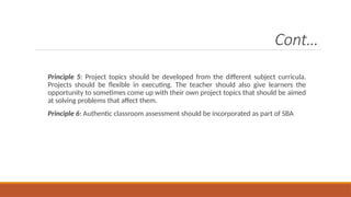 Cont…
Principle 5: Project topics should be developed from the different subject curricula.
Projects should be flexible in executing. The teacher should also give learners the
opportunity to sometimes come up with their own project topics that should be aimed
at solving problems that affect them.
Principle 6: Authentic classroom assessment should be incorporated as part of SBA
 