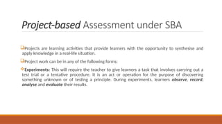 Project-based Assessment under SBA
Projects are learning activities that provide learners with the opportunity to synthesise and
apply knowledge in a real-life situation.
Project work can be in any of the following forms:
Experiments: This will require the teacher to give learners a task that involves carrying out a
test trial or a tentative procedure. It is an act or operation for the purpose of discovering
something unknown or of testing a principle. During experiments, learners observe, record,
analyse and evaluate their results.
 