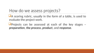 How do we assess projects?
A scoring rubric, usually in the form of a table, is used to
evaluate the project work.
Projects can be assessed at each of the key stages –
preparation, the process, product, and response.
 