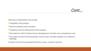 Cont…
Other key considerations may include:
originality of the project;
level of creativity and innovation;
simplicity and cost effectiveness of the project;
the extent to which it fosters learner development and other core competences; and
the extent to which the final product can be used in real-life situation or to address a
challenge.
A project may thus be assessed by teachers, peers, a panel or parents.
 