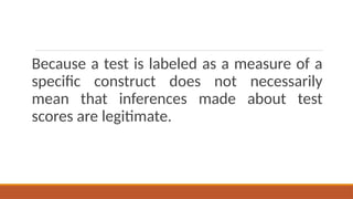 Because a test is labeled as a measure of a
specific construct does not necessarily
mean that inferences made about test
scores are legitimate.
 