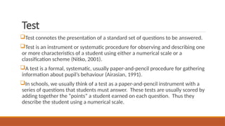Test
Test connotes the presentation of a standard set of questions to be answered.
Test is an instrument or systematic procedure for observing and describing one
or more characteristics of a student using either a numerical scale or a
classification scheme (Nitko, 2001).
A test is a formal, systematic, usually paper-and-pencil procedure for gathering
information about pupil’s behaviour (Airasian, 1991).
In schools, we usually think of a test as a paper-and-pencil instrument with a
series of questions that students must answer. These tests are usually scored by
adding together the “points” a student earned on each question. Thus they
describe the student using a numerical scale.
 