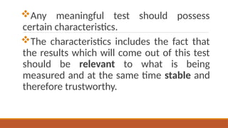 Any meaningful test should possess
certain characteristics.
The characteristics includes the fact that
the results which will come out of this test
should be relevant to what is being
measured and at the same time stable and
therefore trustworthy.
 