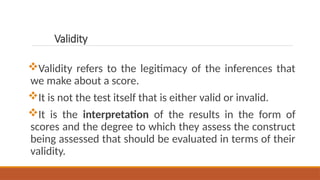 Validity
Validity refers to the legitimacy of the inferences that
we make about a score.
It is not the test itself that is either valid or invalid.
It is the interpretation of the results in the form of
scores and the degree to which they assess the construct
being assessed that should be evaluated in terms of their
validity.
 