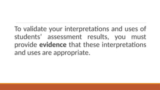 To validate your interpretations and uses of
students’ assessment results, you must
provide evidence that these interpretations
and uses are appropriate.
 