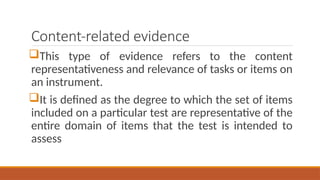 Content-related evidence
This type of evidence refers to the content
representativeness and relevance of tasks or items on
an instrument.
It is defined as the degree to which the set of items
included on a particular test are representative of the
entire domain of items that the test is intended to
assess
 