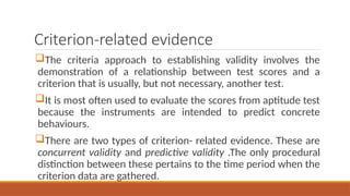 Criterion-related evidence
The criteria approach to establishing validity involves the
demonstration of a relationship between test scores and a
criterion that is usually, but not necessary, another test.
It is most often used to evaluate the scores from aptitude test
because the instruments are intended to predict concrete
behaviours.
There are two types of criterion- related evidence. These are
concurrent validity and predictive validity .The only procedural
distinction between these pertains to the time period when the
criterion data are gathered.
 