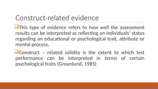 Construct-related evidence
This type of evidence refers to how well the assessment
results can be interpreted as reflecting an individuals’ status
regarding an educational or psychological trait, attribute or
mental process.
Construct – related validity is the extent to which test
performance can be interpreted in terms of certain
psychological traits (Grounlund, 1985)
 