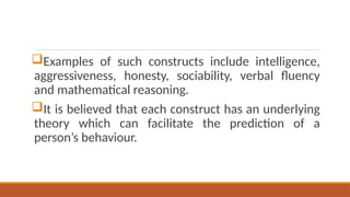 Examples of such constructs include intelligence,
aggressiveness, honesty, sociability, verbal fluency
and mathematical reasoning.
It is believed that each construct has an underlying
theory which can facilitate the prediction of a
person’s behaviour.
 