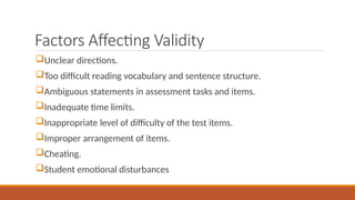 Factors Affecting Validity
Unclear directions.
Too difficult reading vocabulary and sentence structure.
Ambiguous statements in assessment tasks and items.
Inadequate time limits.
Inappropriate level of difficulty of the test items.
Improper arrangement of items.
Cheating.
Student emotional disturbances
 