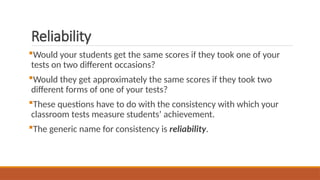 Reliability
Would your students get the same scores if they took one of your
tests on two different occasions?
Would they get approximately the same scores if they took two
different forms of one of your tests?
These questions have to do with the consistency with which your
classroom tests measure students’ achievement.
The generic name for consistency is reliability.
 