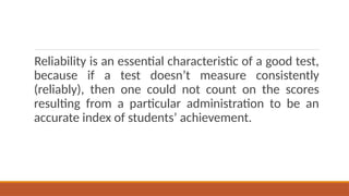 Reliability is an essential characteristic of a good test,
because if a test doesn’t measure consistently
(reliably), then one could not count on the scores
resulting from a particular administration to be an
accurate index of students’ achievement.
 